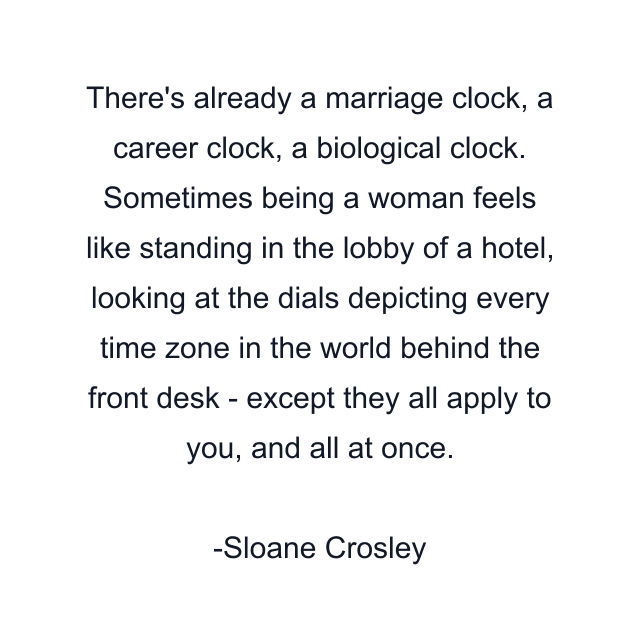 There's already a marriage clock, a career clock, a biological clock. Sometimes being a woman feels like standing in the lobby of a hotel, looking at the dials depicting every time zone in the world behind the front desk - except they all apply to you, and all at once.