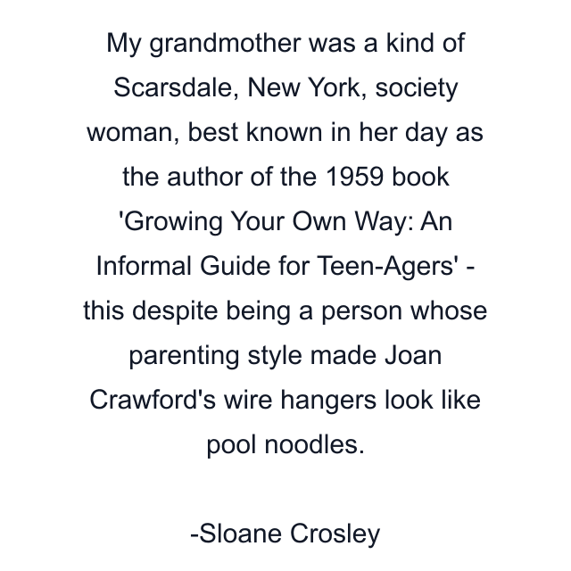 My grandmother was a kind of Scarsdale, New York, society woman, best known in her day as the author of the 1959 book 'Growing Your Own Way: An Informal Guide for Teen-Agers' - this despite being a person whose parenting style made Joan Crawford's wire hangers look like pool noodles.