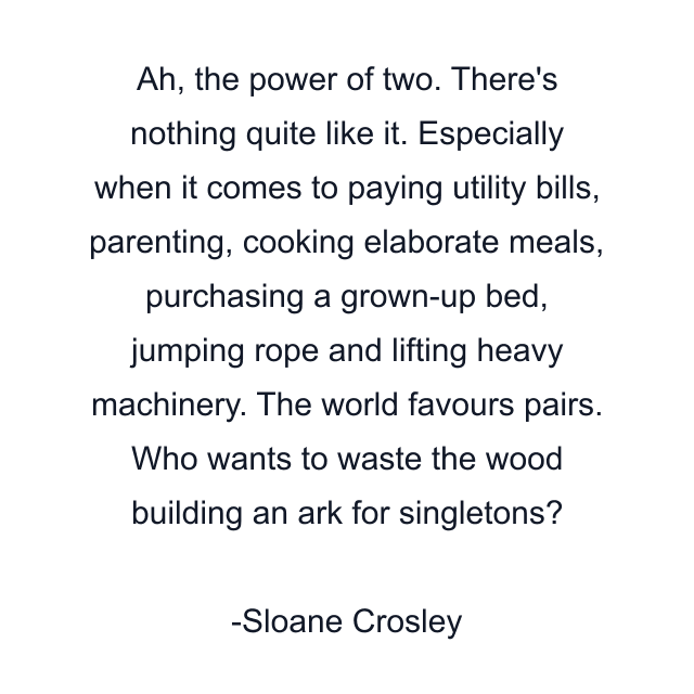 Ah, the power of two. There's nothing quite like it. Especially when it comes to paying utility bills, parenting, cooking elaborate meals, purchasing a grown-up bed, jumping rope and lifting heavy machinery. The world favours pairs. Who wants to waste the wood building an ark for singletons?