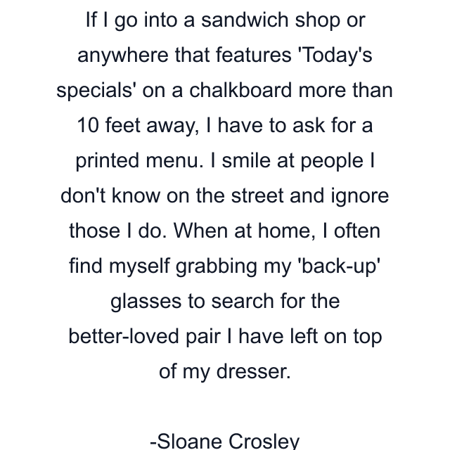 If I go into a sandwich shop or anywhere that features 'Today's specials' on a chalkboard more than 10 feet away, I have to ask for a printed menu. I smile at people I don't know on the street and ignore those I do. When at home, I often find myself grabbing my 'back-up' glasses to search for the better-loved pair I have left on top of my dresser.