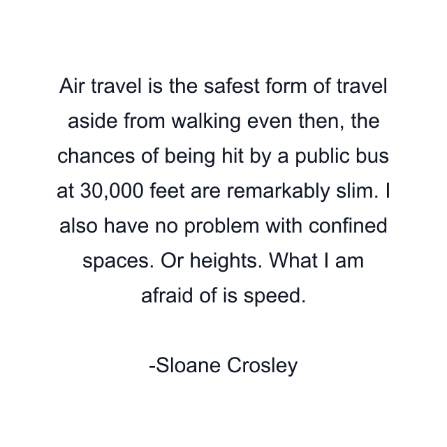 Air travel is the safest form of travel aside from walking even then, the chances of being hit by a public bus at 30,000 feet are remarkably slim. I also have no problem with confined spaces. Or heights. What I am afraid of is speed.