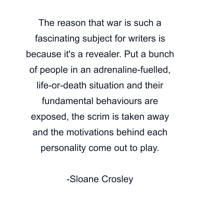 The reason that war is such a fascinating subject for writers is because it's a revealer. Put a bunch of people in an adrenaline-fuelled, life-or-death situation and their fundamental behaviours are exposed, the scrim is taken away and the motivations behind each personality come out to play.