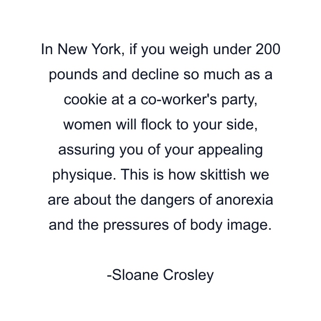 In New York, if you weigh under 200 pounds and decline so much as a cookie at a co-worker's party, women will flock to your side, assuring you of your appealing physique. This is how skittish we are about the dangers of anorexia and the pressures of body image.