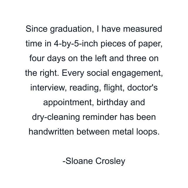 Since graduation, I have measured time in 4-by-5-inch pieces of paper, four days on the left and three on the right. Every social engagement, interview, reading, flight, doctor's appointment, birthday and dry-cleaning reminder has been handwritten between metal loops.