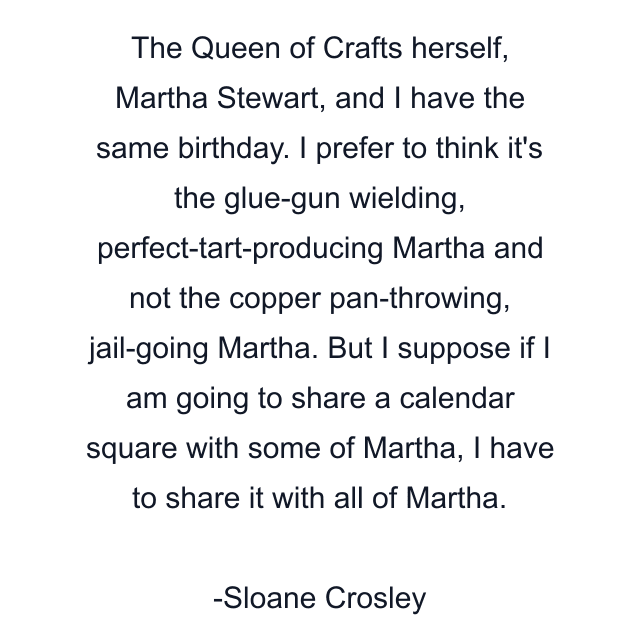 The Queen of Crafts herself, Martha Stewart, and I have the same birthday. I prefer to think it's the glue-gun wielding, perfect-tart-producing Martha and not the copper pan-throwing, jail-going Martha. But I suppose if I am going to share a calendar square with some of Martha, I have to share it with all of Martha.