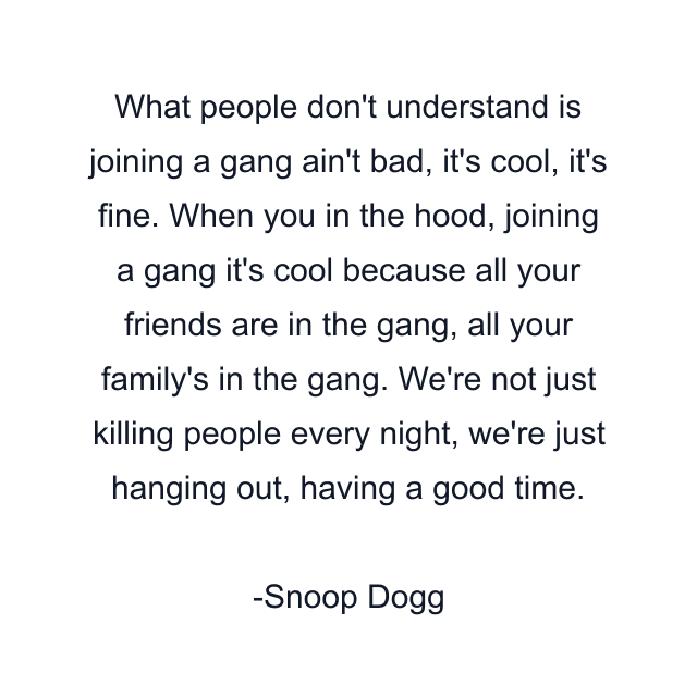 What people don't understand is joining a gang ain't bad, it's cool, it's fine. When you in the hood, joining a gang it's cool because all your friends are in the gang, all your family's in the gang. We're not just killing people every night, we're just hanging out, having a good time.