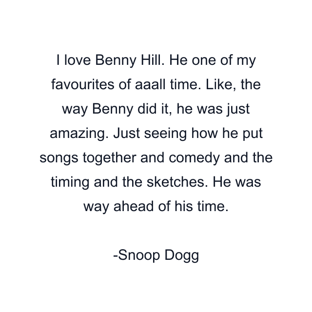 I love Benny Hill. He one of my favourites of aaall time. Like, the way Benny did it, he was just amazing. Just seeing how he put songs together and comedy and the timing and the sketches. He was way ahead of his time.