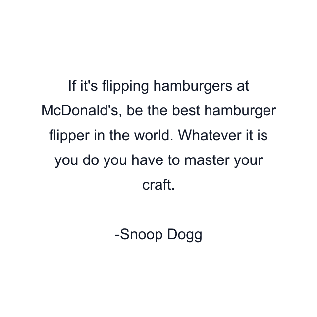 If it's flipping hamburgers at McDonald's, be the best hamburger flipper in the world. Whatever it is you do you have to master your craft.