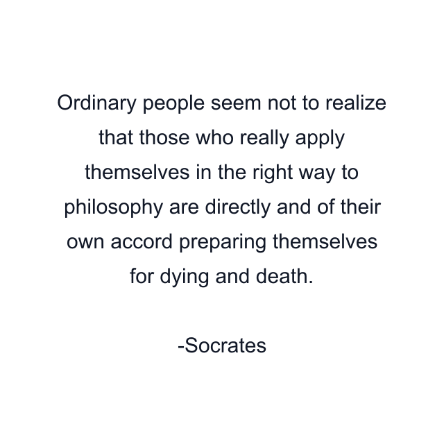 Ordinary people seem not to realize that those who really apply themselves in the right way to philosophy are directly and of their own accord preparing themselves for dying and death.