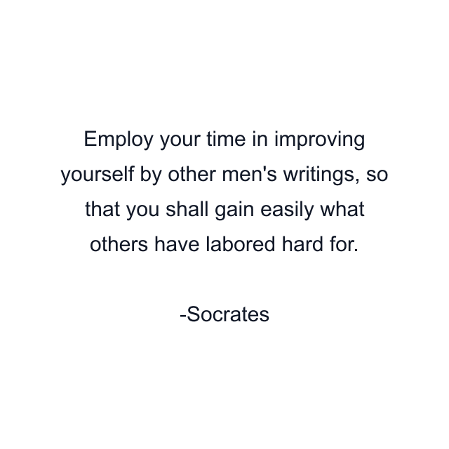 Employ your time in improving yourself by other men's writings, so that you shall gain easily what others have labored hard for.