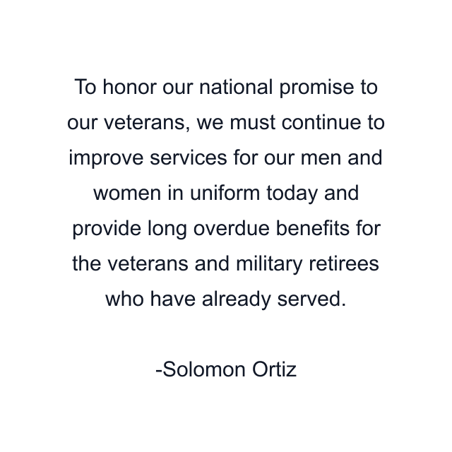 To honor our national promise to our veterans, we must continue to improve services for our men and women in uniform today and provide long overdue benefits for the veterans and military retirees who have already served.