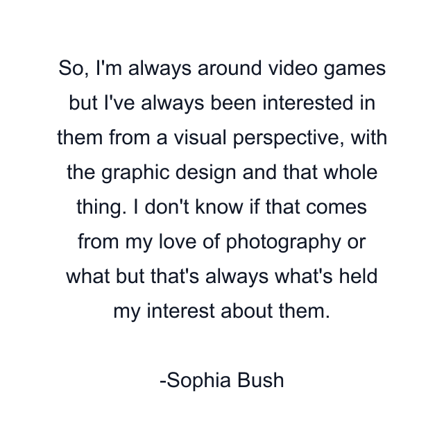 So, I'm always around video games but I've always been interested in them from a visual perspective, with the graphic design and that whole thing. I don't know if that comes from my love of photography or what but that's always what's held my interest about them.