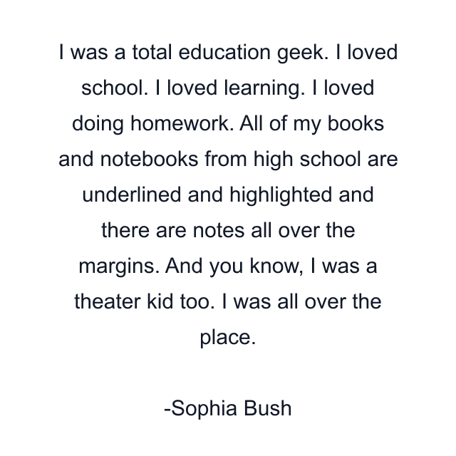 I was a total education geek. I loved school. I loved learning. I loved doing homework. All of my books and notebooks from high school are underlined and highlighted and there are notes all over the margins. And you know, I was a theater kid too. I was all over the place.