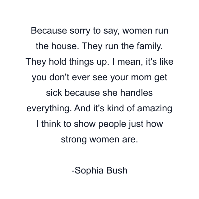 Because sorry to say, women run the house. They run the family. They hold things up. I mean, it's like you don't ever see your mom get sick because she handles everything. And it's kind of amazing I think to show people just how strong women are.