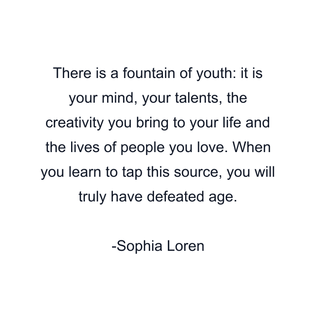 There is a fountain of youth: it is your mind, your talents, the creativity you bring to your life and the lives of people you love. When you learn to tap this source, you will truly have defeated age.