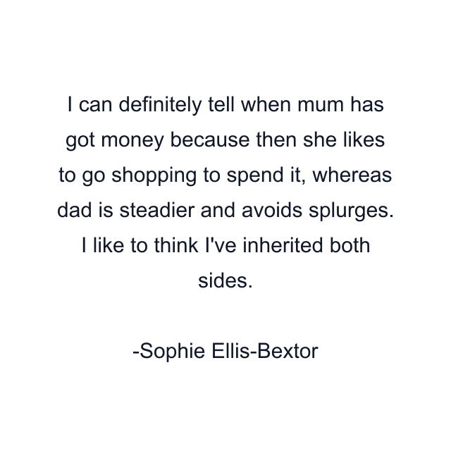 I can definitely tell when mum has got money because then she likes to go shopping to spend it, whereas dad is steadier and avoids splurges. I like to think I've inherited both sides.