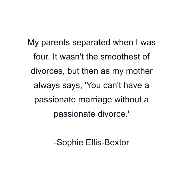 My parents separated when I was four. It wasn't the smoothest of divorces, but then as my mother always says, 'You can't have a passionate marriage without a passionate divorce.'