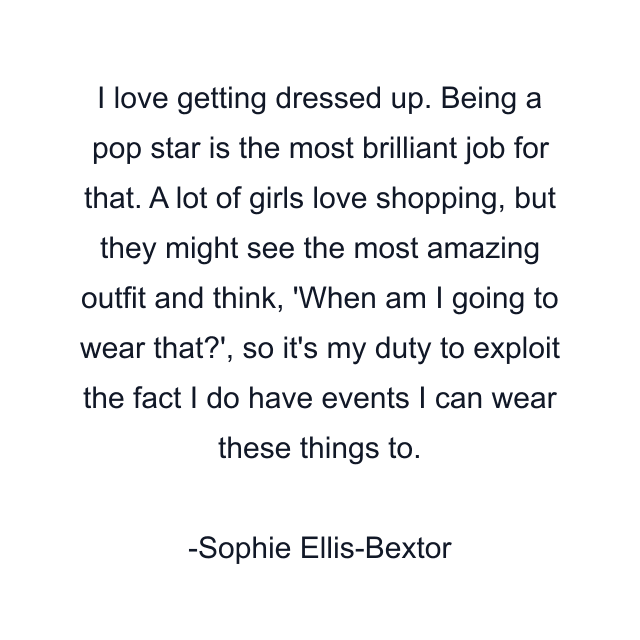 I love getting dressed up. Being a pop star is the most brilliant job for that. A lot of girls love shopping, but they might see the most amazing outfit and think, 'When am I going to wear that?', so it's my duty to exploit the fact I do have events I can wear these things to.