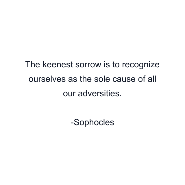 The keenest sorrow is to recognize ourselves as the sole cause of all our adversities.