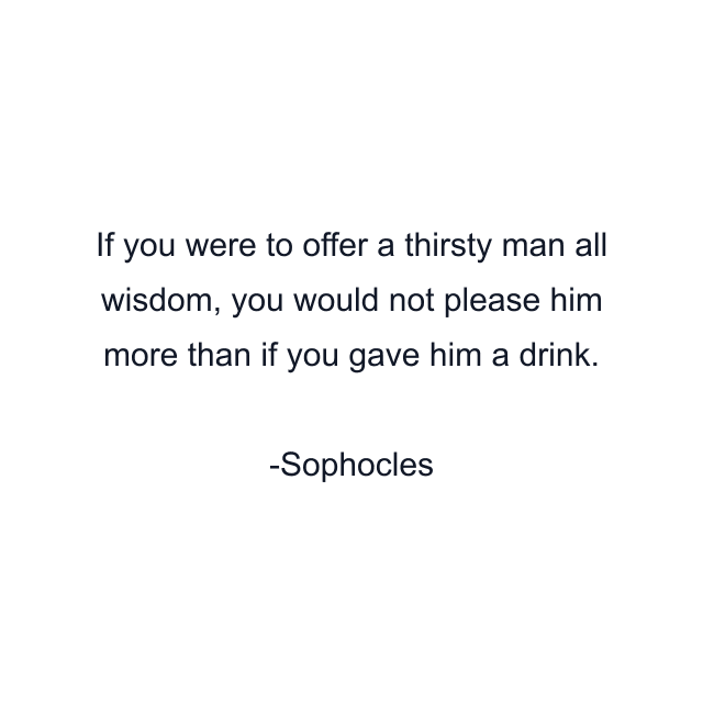 If you were to offer a thirsty man all wisdom, you would not please him more than if you gave him a drink.