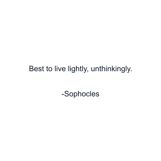 Best to live lightly, unthinkingly.