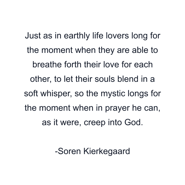 Just as in earthly life lovers long for the moment when they are able to breathe forth their love for each other, to let their souls blend in a soft whisper, so the mystic longs for the moment when in prayer he can, as it were, creep into God.