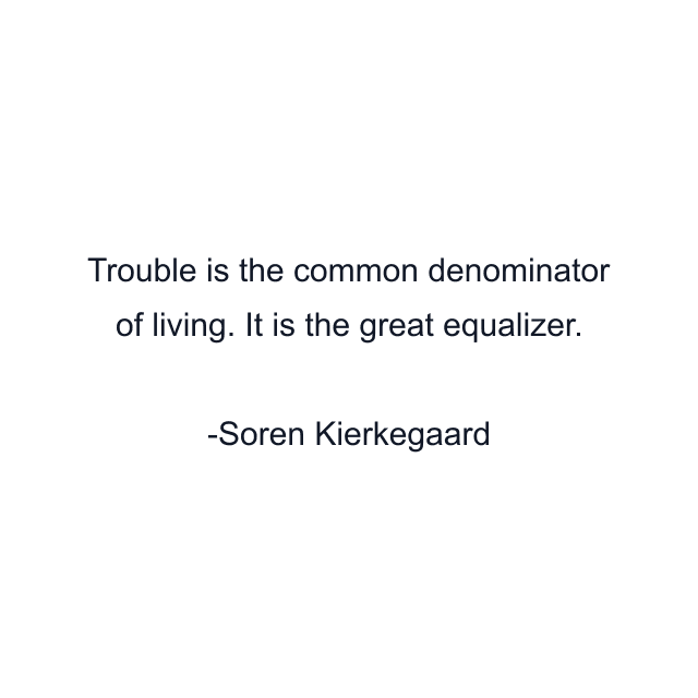 Trouble is the common denominator of living. It is the great equalizer.