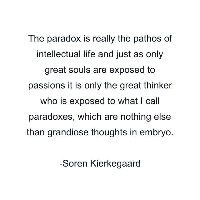 The paradox is really the pathos of intellectual life and just as only great souls are exposed to passions it is only the great thinker who is exposed to what I call paradoxes, which are nothing else than grandiose thoughts in embryo.