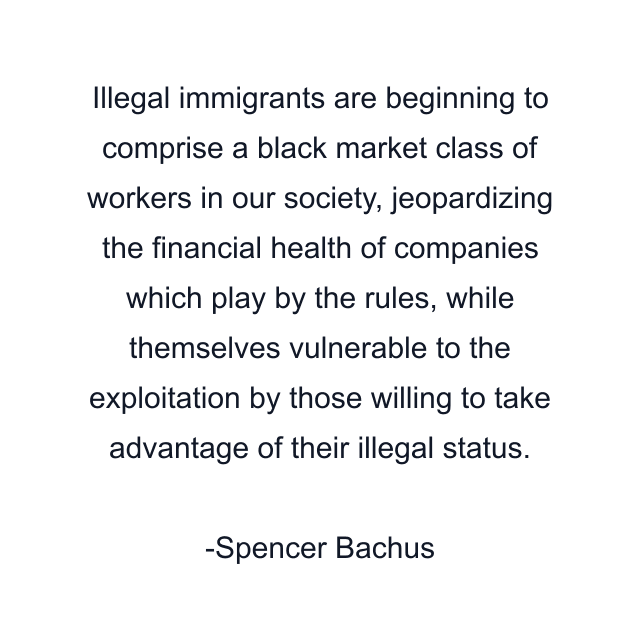 Illegal immigrants are beginning to comprise a black market class of workers in our society, jeopardizing the financial health of companies which play by the rules, while themselves vulnerable to the exploitation by those willing to take advantage of their illegal status.