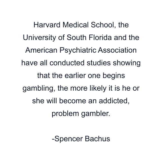 Harvard Medical School, the University of South Florida and the American Psychiatric Association have all conducted studies showing that the earlier one begins gambling, the more likely it is he or she will become an addicted, problem gambler.