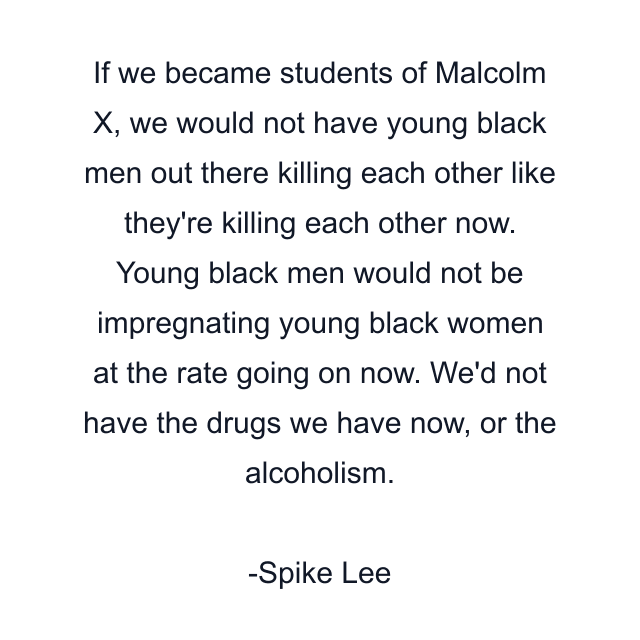 If we became students of Malcolm X, we would not have young black men out there killing each other like they're killing each other now. Young black men would not be impregnating young black women at the rate going on now. We'd not have the drugs we have now, or the alcoholism.