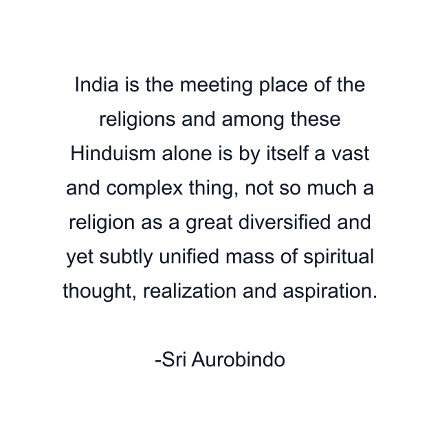 India is the meeting place of the religions and among these Hinduism alone is by itself a vast and complex thing, not so much a religion as a great diversified and yet subtly unified mass of spiritual thought, realization and aspiration.