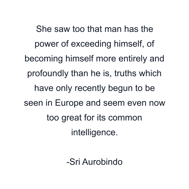 She saw too that man has the power of exceeding himself, of becoming himself more entirely and profoundly than he is, truths which have only recently begun to be seen in Europe and seem even now too great for its common intelligence.