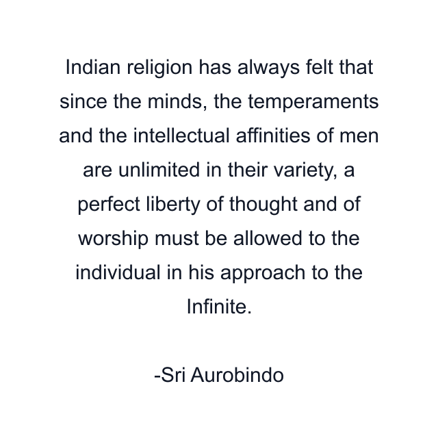 Indian religion has always felt that since the minds, the temperaments and the intellectual affinities of men are unlimited in their variety, a perfect liberty of thought and of worship must be allowed to the individual in his approach to the Infinite.