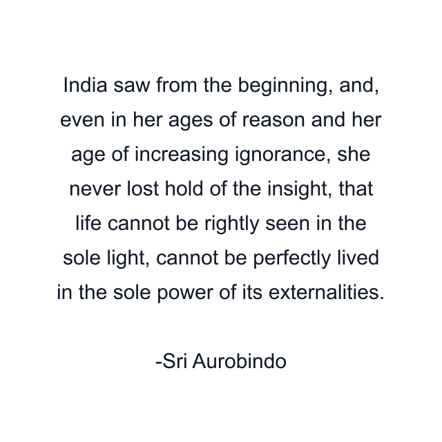 India saw from the beginning, and, even in her ages of reason and her age of increasing ignorance, she never lost hold of the insight, that life cannot be rightly seen in the sole light, cannot be perfectly lived in the sole power of its externalities.