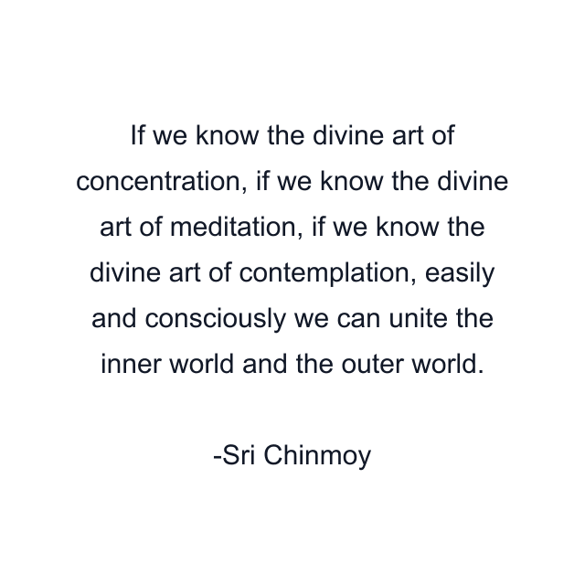 If we know the divine art of concentration, if we know the divine art of meditation, if we know the divine art of contemplation, easily and consciously we can unite the inner world and the outer world.