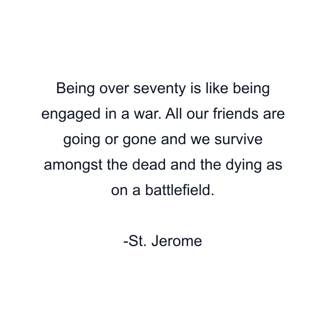 Being over seventy is like being engaged in a war. All our friends are going or gone and we survive amongst the dead and the dying as on a battlefield.