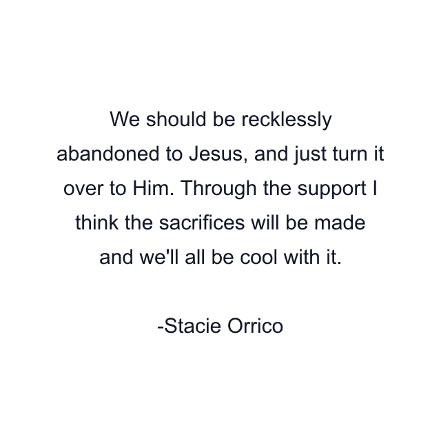 We should be recklessly abandoned to Jesus, and just turn it over to Him. Through the support I think the sacrifices will be made and we'll all be cool with it.