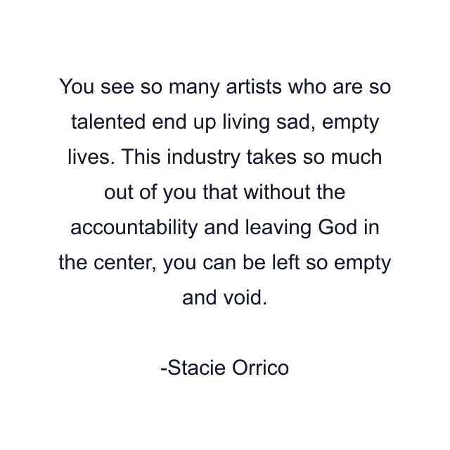 You see so many artists who are so talented end up living sad, empty lives. This industry takes so much out of you that without the accountability and leaving God in the center, you can be left so empty and void.