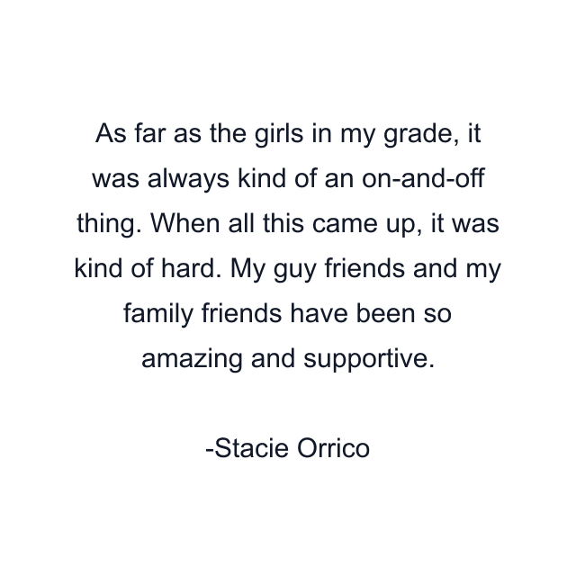 As far as the girls in my grade, it was always kind of an on-and-off thing. When all this came up, it was kind of hard. My guy friends and my family friends have been so amazing and supportive.