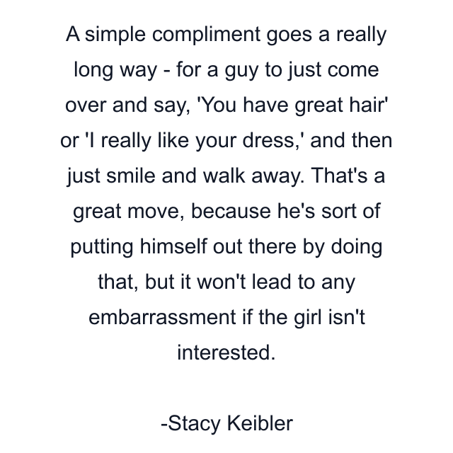 A simple compliment goes a really long way - for a guy to just come over and say, 'You have great hair' or 'I really like your dress,' and then just smile and walk away. That's a great move, because he's sort of putting himself out there by doing that, but it won't lead to any embarrassment if the girl isn't interested.