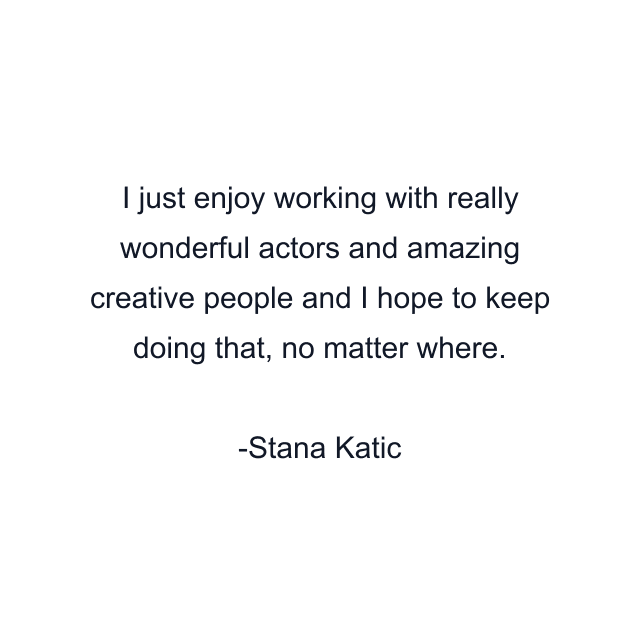 I just enjoy working with really wonderful actors and amazing creative people and I hope to keep doing that, no matter where.