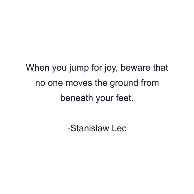 When you jump for joy, beware that no one moves the ground from beneath your feet.