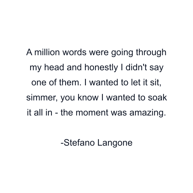 A million words were going through my head and honestly I didn't say one of them. I wanted to let it sit, simmer, you know I wanted to soak it all in - the moment was amazing.