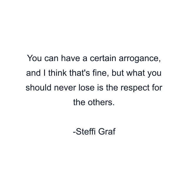 You can have a certain arrogance, and I think that's fine, but what you should never lose is the respect for the others.