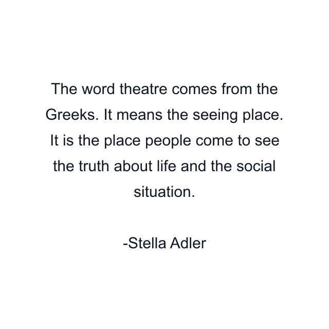 The word theatre comes from the Greeks. It means the seeing place. It is the place people come to see the truth about life and the social situation.