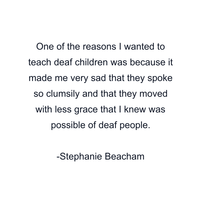 One of the reasons I wanted to teach deaf children was because it made me very sad that they spoke so clumsily and that they moved with less grace that I knew was possible of deaf people.