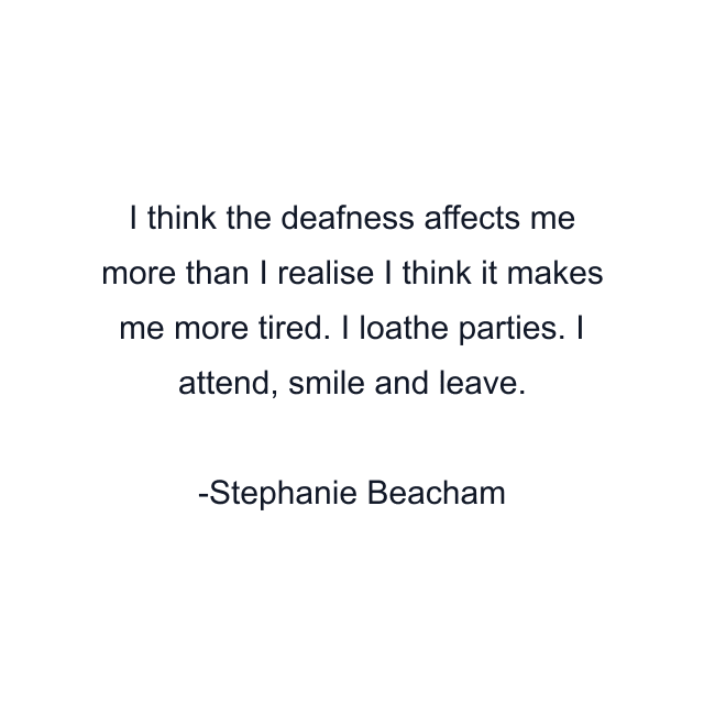 I think the deafness affects me more than I realise I think it makes me more tired. I loathe parties. I attend, smile and leave.