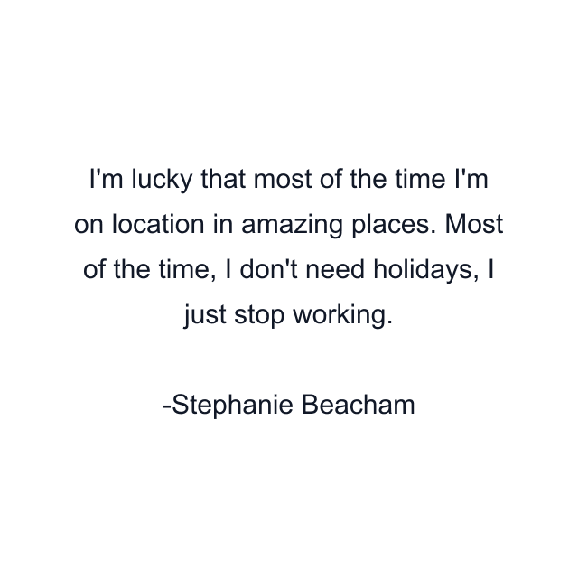 I'm lucky that most of the time I'm on location in amazing places. Most of the time, I don't need holidays, I just stop working.