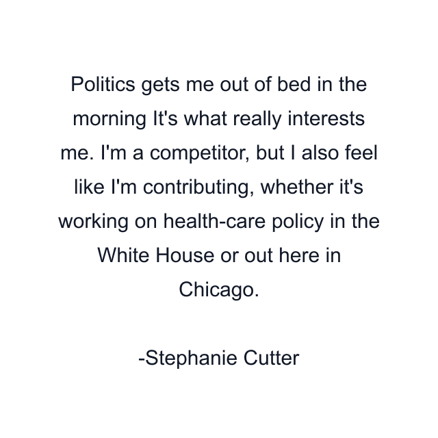 Politics gets me out of bed in the morning It's what really interests me. I'm a competitor, but I also feel like I'm contributing, whether it's working on health-care policy in the White House or out here in Chicago.